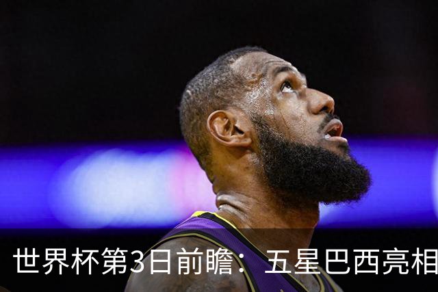 世界杯第3日前瞻：五星巴西亮相 亚足联球队面临“欧洲大考”